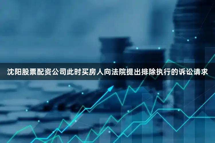 沈阳股票配资公司此时买房人向法院提出排除执行的诉讼请求
