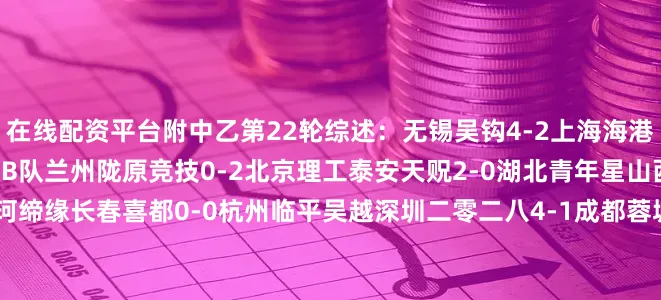 在线配资平台附中乙第22轮综述：无锡吴钩4-2上海海港B队江西庐山1-3山东泰山B队兰州陇原竞技0-2北京理工泰安天贶2-0湖北青年星山西崇德荣海1-0南通海门珂缔缘长春喜都0-0杭州临平吴越深圳二零二八4-1成都蓉城B队昆明城星0-3广西恒宸广州蒲公英1-0赣州瑞狮武汉三镇B队0-2贵州筑城竞技温州FC3-2泉州亚新广西蓝航1-2广东铭途