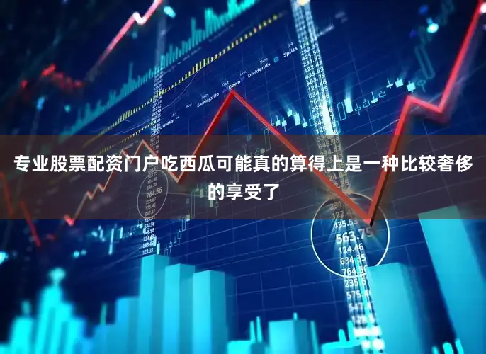 专业股票配资门户吃西瓜可能真的算得上是一种比较奢侈的享受了